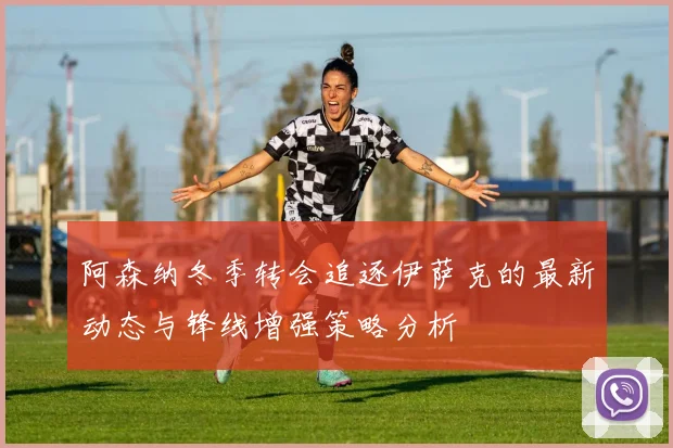 阿森纳冬季转会追逐伊萨克的最新动态与锋线增强策略分析