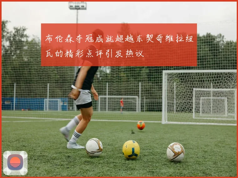 布伦森夺冠成就超越东契奇维拉纽瓦的精彩点评引发热议