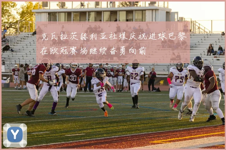 克瓦拉茨赫利亚社媒庆祝进球巴黎在欧冠赛场继续奋勇向前