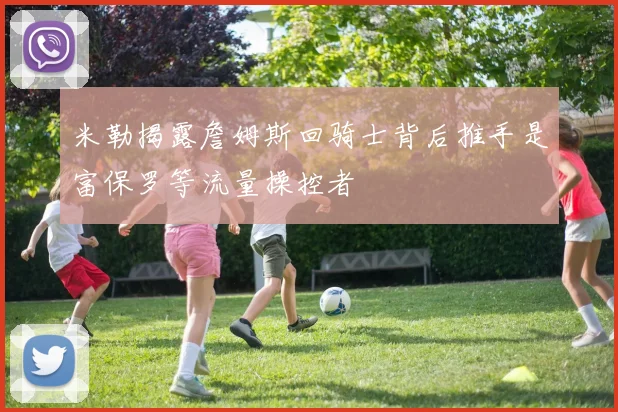 米勒揭露詹姆斯回骑士背后推手是富保罗等流量操控者