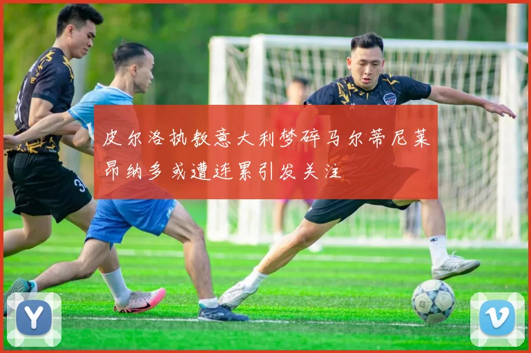 皮尔洛执教意大利梦碎马尔蒂尼莱昂纳多或遭连累引发关注