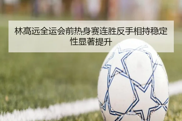 林高远全运会前热身赛连胜反手相持稳定性显著提升